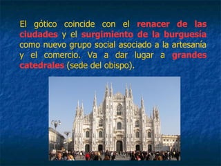 El gótico coincide con el renacer de las
ciudades y el surgimiento de la burguesía
como nuevo grupo social asociado a la artesanía
y el comercio. Va a dar lugar a grandes
catedrales (sede del obispo).
 