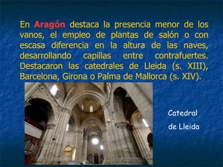 En Aragón destaca la presencia menor de los
vanos, el empleo de plantas de salón o con
escasa diferencia en la altura de las naves,
desarrollando capillas entre contrafuertes.
Destacaron las catedrales de Lleida (s. XIII),
Barcelona, Girona o Palma de Mallorca (s. XIV).
Catedral
de Lleida
 
