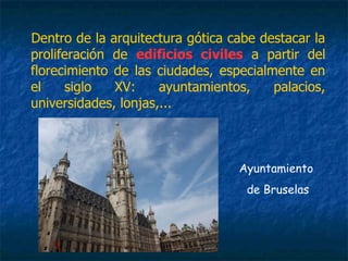 Dentro de la arquitectura gótica cabe destacar la
proliferación de edificios civiles a partir del
florecimiento de las ciudades, especialmente en
el siglo XV: ayuntamientos, palacios,
universidades, lonjas,...
Ayuntamiento
de Bruselas
 