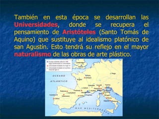 También en esta época se desarrollan las
Universidades, donde se recupera el
pensamiento de Aristóteles (Santo Tomás de
Aquino) que sustituye al idealismo platónico de
san Agustín. Esto tendrá su reflejo en el mayor
naturalismo de las obras de arte plástico.
 