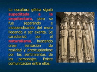 La escultura gótica siguió
supeditada a la
arquitectura, pero se
fue separando e
independizando del muro
llegando a ser exenta. Se
caracterizó por el
naturalismo, buscando
crear sensación de
realidad y preocupándose
por los sentimientos de
los personajes. Existe
comunicación entre ellos.
 