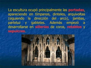 La escultura ocupó principalmente las portadas,
apareciendo en tímpanos, dinteles, arquivoltas
(siguiendo la dirección del arco), jambas,
parteluz y gabletes. Además empezó a
desarrollarse en sillerías de coros, retablos y
sepulcros.
 