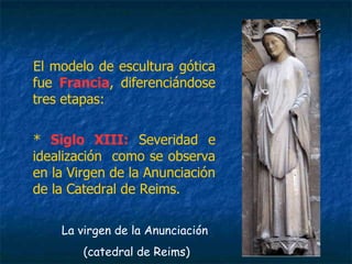 El modelo de escultura gótica
fue Francia, diferenciándose
tres etapas:
* Siglo XIII: Severidad e
idealización como se observa
en la Virgen de la Anunciación
de la Catedral de Reims.
La virgen de la Anunciación
(catedral de Reims)
 