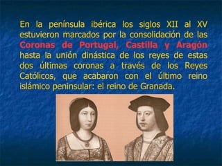 En la península ibérica los siglos XII al XV
estuvieron marcados por la consolidación de las
Coronas de Portugal, Castilla y Aragón
hasta la unión dinástica de los reyes de estas
dos últimas coronas a través de los Reyes
Católicos, que acabaron con el último reino
islámico peninsular: el reino de Granada.
 