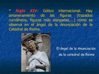 * Siglo XIV: Gótico internacional. Hay
amaneramiento de las figuras (trazados
curvilíneos, figuras más alargadas,...) como se
observa en el ángel de la Anunciación de la
Catedral de Reims.
El ángel de la Anunciación
de la catedral de Reims
 