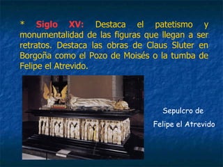 * Siglo XV: Destaca el patetismo y
monumentalidad de las figuras que llegan a ser
retratos. Destaca las obras de Claus Sluter en
Borgoña como el Pozo de Moisés o la tumba de
Felipe el Atrevido.
Sepulcro de
Felipe el Atrevido
 