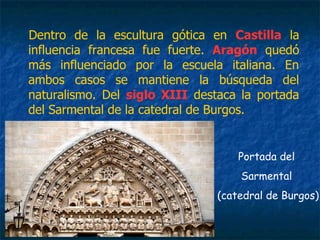 Dentro de la escultura gótica en Castilla la
influencia francesa fue fuerte. Aragón quedó
más influenciado por la escuela italiana. En
ambos casos se mantiene la búsqueda del
naturalismo. Del siglo XIII destaca la portada
del Sarmental de la catedral de Burgos.
Portada del
Sarmental
(catedral de Burgos)
 