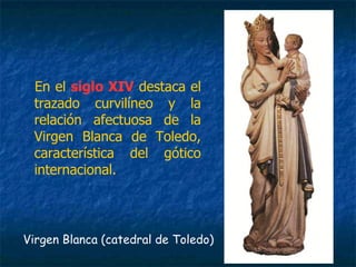 En el siglo XIV destaca el
trazado curvilíneo y la
relación afectuosa de la
Virgen Blanca de Toledo,
característica del gótico
internacional.
Virgen Blanca (catedral de Toledo)
 