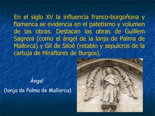 En el siglo XV la influencia franco-borgoñona y
flamenca se evidencia en el patetismo y volumen
de las obras. Destacan las obras de Guillem
Sagrera (como el ángel de la lonja de Palma de
Mallorca) y Gil de Siloé (retablo y sepulcros de la
cartuja de Miraflores de Burgos).
Ángel
(lonja de Palma de Mallorca)
 