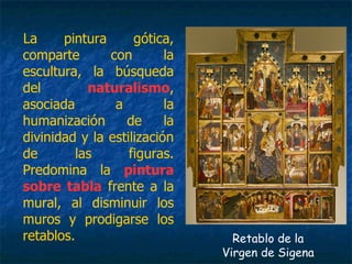 La pintura gótica,
comparte con la
escultura, la búsqueda
del naturalismo,
asociada a la
humanización de la
divinidad y la estilización
de las figuras.
Predomina la pintura
sobre tabla frente a la
mural, al disminuir los
muros y prodigarse los
retablos. Retablo de la
Virgen de Sigena
 