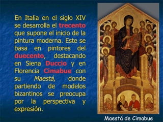 En Italia en el siglo XIV
se desarrolla el trecento
que supone el inicio de la
pintura moderna. Este se
basa en pintores del
duecento, destacando
en Siena Duccio y en
Florencia Cimabue con
su Maestá, donde
partiendo de modelos
bizantinos se preocupa
por la perspectiva y
expresión.
Maestá de Cimabue
 
