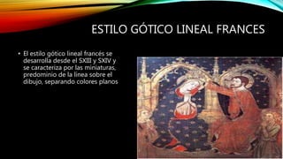 ESTILO GÓTICO LINEAL FRANCES
• El estilo gótico lineal francés se
desarrolla desde el SXIII y SXIV y
se caracteriza por las miniaturas,
predominio de la línea sobre el
dibujo, separando colores planos
 