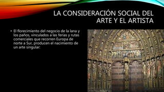 LA CONSIDERACIÓN SOCIAL DEL
ARTE Y EL ARTISTA
• El florecimiento del negocio de la lana y
los paños, vinculados a las ferias y rutas
comerciales que recorren Europa de
norte a Sur, producen el nacimiento de
un arte singular:
 