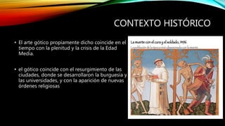 CONTEXTO HISTÓRICO
• El arte gótico propiamente dicho coincide en el
tiempo con la plenitud y la crisis de la Edad
Media.
• el gótico coincide con el resurgimiento de las
ciudades, donde se desarrollaron la burguesía y
las universidades, y con la aparición de nuevas
órdenes religiosas
 