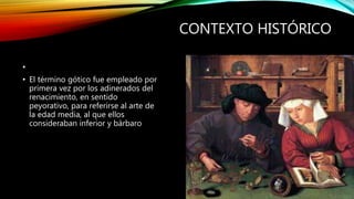 CONTEXTO HISTÓRICO
•
• El término gótico fue empleado por
primera vez por los adinerados del
renacimiento, en sentido
peyorativo, para referirse al arte de
la edad media, al que ellos
consideraban inferior y bárbaro
 