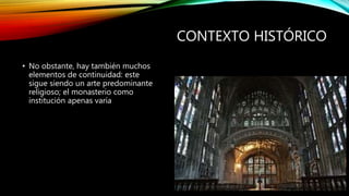 CONTEXTO HISTÓRICO
• No obstante, hay también muchos
elementos de continuidad: este
sigue siendo un arte predominante
religioso; el monasterio como
institución apenas varía
 