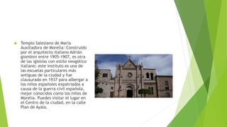  Templo Salesiano de María
Auxiliadora de Morelia: Construido
por el arquitecto italiano Adrián
giombini entre 1905-1907, es otra
de las iglesias con estilo neogótico
italiano; este instituto es una de
las escuelas particulares más
antiguas de la ciudad y fue
clausurado en 1937 para albergar a
los niños españoles expatriados a
causa de la guerra civil española,
mejor conocidos como los niños de
Morelia. Puedes visitar el lugar en
el Centro de la ciudad, en la calle
Plan de Ayala.
 