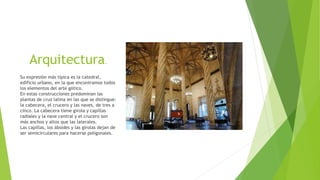 Arquitectura.
Su expresión más típica es la catedral,
edificio urbano, en la que encontramos todos
los elementos del arte gótico.
En estas construcciones predominan las
plantas de cruz latina en las que se distingue:
la cabecera, el crucero y las naves, de tres a
cinco. La cabecera tiene girola y capillas
radiales y la nave central y el crucero son
más anchos y altos que las laterales.
Las capillas, los ábsides y las girolas dejan de
ser semicirculares para hacerse poligonales.
 