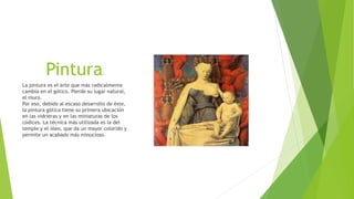 Pintura.
La pintura es el arte que más radicalmente
cambia en el gótico. Pierde su lugar natural,
el muro.
Por eso, debido al escaso desarrollo de éste,
la pintura gótica tiene su primera ubicación
en las vidrieras y en las miniaturas de los
códices. La técnica más utilizada es la del
temple y el óleo, que da un mayor colorido y
permite un acabado más minucioso.
 