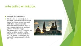 Arte gótico en México.
 Catedral de Guadalajara
 La catedral de Guadalajara, o
Catedral Basílica de la Asunción de
María Santísima, es una parroquia
sede de la arquidiócesis de
Guadalajara y uno de los edificios
más representativos de la ciudad,
por sus torres con agujas
neogóticas y por su rica historia. Su
estilo combina también estilos
neoclásicos y barrocos junto con
góticos debido a las influencias
culturales adquiridas a través de
los años.
 