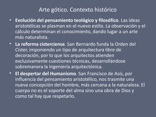 Arte gótico. Contexto histórico
•
•
•
Evolución del pensamiento teológico y filosófico. Las ideas
aristotélicas se plasman en el nuevo estilo. La observación y el
cálculo determinan el conocimiento, dando lugar a un arte
más naturalista.
La reforma cisterciense. San Bernardo funda la Orden del
Císter, imponiendo un tipo de arquitectura libre de
decoración, por lo que los arquitectos atienden
exclusivamente cuestiones técnicas, desarrollándose
sobremanera la ingeniería arquitectónica.
El despertar del Humanismo. San Francisco de Asís, por
influencia del pensamiento aristotélico, nos trasmite una
nueva concepción del hombre, más cercana a la naturaleza. El
cuerpo no es el soporte del alma sino una obra de Dios y
como tal hay que respetarlo.
 