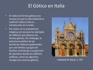 El Gótico en Italia
•
•
En Italia las formas góticas son
escasas ya que la intensidad de la
tradición clásica evita su
introducción en la artes.
Por tanto, en la arquitectura
religiosa son escasos los ejemplos
de edificios que abracen las
formas góticas. Sin embargo, la
estructura política de los
territorios italianos gobernados
por una familia o grupos de
familias contribuye a la aparición
de ejemplos donde los edificios
públicos, como las signorías,
recogen las esencias góticas. Catedral de Siena, s. XIII
 