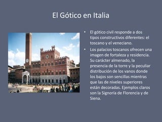 El Gótico en Italia
•
•
El gótico civil responde a dos
tipos constructivos diferentes: el
toscano y el veneciano.
Los palacios toscanos ofrecen una
imagen de fortaleza y residencia.
Su carácter almenado, la
presencia de la torre y la peculiar
distribución de los vanos donde
los bajos son sencillas mientras
que las de niveles superiores
están decoradas. Ejemplos claros
son la Signoría de Florencia y de
Siena.
 
