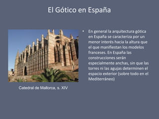 El Gótico en España
• En general la arquitectura gótica
en España se caracteriza por un
menor interés hacia la altura que
el que manifiestan los modelos
franceses. En España las
construcciones serán
especialmente anchas, sin que las
torres ni las agujas determinen el
espacio exterior (sobre todo en el
Mediterráneo)
Catedral de Mallorca, s. XIV
 