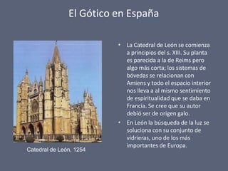 El Gótico en España
•
•
La Catedral de León se comienza
a principios del s. XIII. Su planta
es parecida a la de Reims pero
algo más corta; los sistemas de
bóvedas se relacionan con
Amiens y todo el espacio interior
nos lleva a al mismo sentimiento
de espiritualidad que se daba en
Francia. Se cree que su autor
debió ser de origen galo.
En León la búsqueda de la luz se
soluciona con su conjunto de
vidrieras, uno de los más
importantes de Europa.
Catedral de León, 1254
 