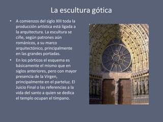 La escultura gótica
•
•
A comienzos del siglo XIII toda la
producción artística está ligada a
la arquitectura. La escultura se
ciñe, según patrones aún
románicos, a su marco
arquitectónico, principalmente
en las grandes portadas.
En los pórticos el esquema es
básicamente el mismo que en
siglos anteriores, pero con mayor
presencia de la Virgen,
principalmente en el parteluz. El
Juicio Final o las referencias a la
vida del santo a quien se dedica
el templo ocupan el tímpano.
 