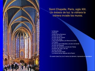 Saint Chapelle, París, siglo XIII. Un éxtasis de luz: la vidriera la vidriera invade los muros. * el Génesis * el Éxodo * el libro de los Números * el Libro de Josué * el Libro de los Jueces * el Libro de Isaías * Juan el Evangelista y la infancia de Cristo * La Pasión * la vida de Juan el Bautista y el Libro de Daniel * el Libro de Ezequiel * el Libro de Jeremías y el Libro de Tobías * los libros de Judit y de Job * el Libro de Ester * los Libros de los reyes * La historia de las reliquias de la Pasión El rosetón (lado Sur) de 9 metros de diámetro, representa el Apocalipsis 