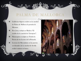 PALMA DE MALLORCA
   Guillermo Sagrera realizó en la catedral
    de Palma de Mallorca la portada de
    Miramar.
   Pere Joan, trabajó en Madera “El
    retablo de la catedral de Tarragona”.
   Hannequien esculpió en Toledo la
    Puerta de los Leones de la Primada.
   Lorenzo de Mercadante en las puertas
    occidentales de la catedral de Sevilla
    realizó estatuas en barro.
 