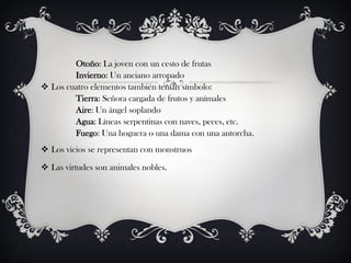 Otoño: La joven con un cesto de frutas
        Invierno: Un anciano arropado
 Los cuatro elementos también tenían símbolo:
        Tierra: Señora cargada de frutos y anímales
        Aire: Un ángel soplando
        Agua: Líneas serpentinas con naves, peces, etc.
        Fuego: Una hoguera o una dama con una antorcha.
 Los vicios se representan con monstruos

 Las virtudes son animales nobles.
 