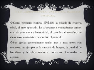 4.4.2._ARQUITECTURA: CASTILLOS, IGLESIAS
                           GÓTICAS.


Como elemento esencial se utilizó la bóveda de crucería
ojival, el arco apuntado, los arbotantes y contrafuertes ambos
eran de gran altura y luninosidad, el parte luz, el rosetón y un
elemento característico de éste fue el pináculo.
Sus iglesias generalmente tenían tres o más naves con
cruceros, un ejemplo es la catedral de burgos, la catedral de
barcelona y la palma mallorca        todas son localizadas en
españa.
 