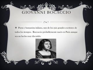 GIOVANNI BOCACCIO


 Poeta y humanista italiano, uno de los más grandes escritores de
todos los tiempos. Boccaccio probablemente nació en París aunque
sea un hecho muy discutido.
 