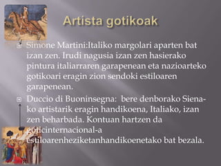    Simone Martini:Italiko margolari aparten bat
    izan zen. Irudi nagusia izan zen hasierako
    pintura italiarraren garapenean eta nazioarteko
    gotikoari eragin zion sendoki estiloaren
    garapenean.
   Duccio di Buoninsegna: bere denborako Siena-
    ko artistarik eragin handikoena, Italiako, izan
    zen beharbada. Kontuan hartzen da
    góticinternacional-a
    estiloarenheziketanhandikoenetako bat bezala.
 