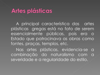 A principal característica das  artes plásticas  gregas está no fato de serem essencialmente públicas, pois era o Estado que patrocinava as obras como fontes, praças, templos, etc.  Nas artes plásticas, evidencia-se a combinação do naturalismo com a severidade e a regularidade do estilo. 