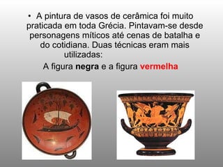 A pintura de vasos de cerâmica foi muito praticada em toda Grécia. Pintavam-se desde personagens míticos até cenas de batalha e do cotidiana. Duas técnicas eram mais utilizadas:  A figura  negra  e a figura  vermelha 
