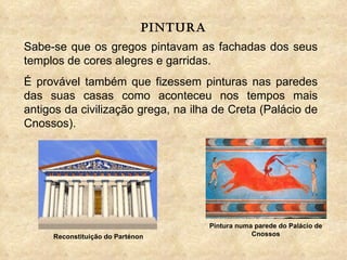 pintura Sabe-se que os gregos pintavam as fachadas dos seus templos de cores alegres e garridas.  É provável também que fizessem pinturas nas paredes das suas casas como aconteceu nos tempos mais antigos da civilização grega, na ilha de Creta (Palácio de Cnossos). Pintura numa parede do Palácio de Cnossos Reconstituição do Parténon 