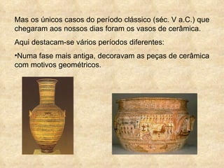 Mas os únicos casos do período clássico (séc. V a.C.) que chegaram aos nossos dias foram os vasos de cerâmica. Aqui destacam-se vários períodos diferentes: Numa fase mais antiga, decoravam as peças de cerâmica com motivos geométricos. 