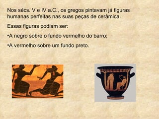 Nos sécs. V e IV a.C., os gregos pintavam já figuras humanas perfeitas nas suas peças de cerâmica. Essas figuras podiam ser: A negro sobre o fundo vermelho do barro; A vermelho sobre um fundo preto. 