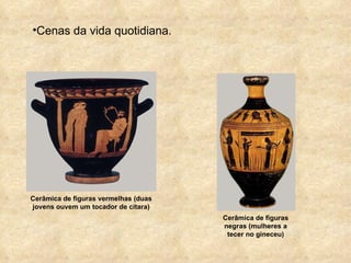 Cenas da vida quotidiana. Cerâmica de figuras vermelhas (duas jovens ouvem um tocador de cítara) Cerâmica de figuras negras (mulheres a tecer no gineceu) 