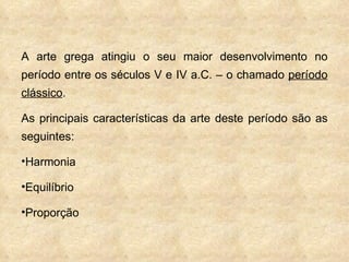 A arte grega atingiu o seu maior desenvolvimento no período entre os séculos V e IV a.C. – o chamado  período clássico . As principais características da arte deste período são as seguintes: Harmonia Equilíbrio Proporção 