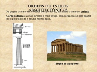 Ordens ou estilos arquitectónicos Os gregos criaram três modelos de construção, aos quais chamaram  ordens . A  ordem dórica  é a mais simples e mais antiga, caracterizando-se pelo capitel liso e pelo facto de a coluna não ter base. Templo de Agrigento 