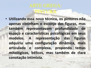 ARTE GREGA:
               PINTURA
• Utilizando essa nova técnica, os pintores não
  apenas obtinham o escorço das figuras, mas
  também representavam profundidade de
  espaço e características psicológicas em seus
  modelos. A representação das figuras
  adquiriu uma configuração dinâmica, mais
  articulada e complexa, propondo temas
  mitológicos, bélicos, mas também de clara
  conotação intimista.
 