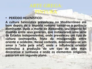 ARTE GREGA:
                  PINTURA
• PERÍODO HELENÍSTICO:
A cultura helenística prevaleceu no Mediterrâneo até
bem depois de o império romano tornar-se a potência
dominante. Após a morte de Alexandre, seu Império foi
dividido entre seus generais, que instauraram uma série
de Estados independentes, onde prevaleceu um tipo de
cultura cosmopolita, fruto da miscigenação entre
oriente e ocidente. Nesse contexto, desenvolveu-se um
amor à “arte pela arte”, onde a influência oriental
estimulou a produção de um tipo de arte mais
decorativa e suntuosa e onde os elementos religiosos
passaram em segundo plano.
 