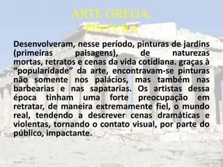 ARTE GREGA:
                 PINTURA
Desenvolveram, nesse período, pinturas de jardins
(primeiras      paisagens),       de      naturezas
mortas, retratos e cenas da vida cotidiana. graças à
“popularidade” da arte, encontravam-se pinturas
não somente nos palácios, mas também nas
barbearias e nas sapatarias. Os artistas dessa
época tinham uma forte preocupação em
retratar, de maneira extremamente fiel, o mundo
real, tendendo a descrever cenas dramáticas e
violentas, tornando o contato visual, por parte do
público, impactante.
 