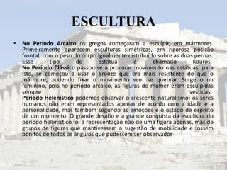 ESCULTURA
• No Período Arcaico os gregos começaram a esculpir, em mármores.
  Primeiramente aparecem esculturas simétricas, em rigorosa posição
  frontal, com o peso do corpo igualmente distribuído sobre as duas pernas.
  Esse       tipo      de        estátua     é      chamado        Kouros.
  No Período Clássico passou-se a procurar movimento nas estátuas, para
  isto, se começou a usar o bronze que era mais resistente do que o
  mármore, podendo fixar o movimento sem se quebrar. Surge o nu
  feminino, pois no período arcaico, as figuras de mulher eram esculpidas
  sempre                                                          vestidas.
  Período Helenístico podemos observar o crescente naturalismo: os seres
  humanos não eram representados apenas de acordo com a idade e a
  personalidade, mas também segundo as emoções e o estado de espírito
  de um momento. O grande desafio e a grande conquista da escultura do
  período helenístico foi a representação não de uma figura apenas, mas de
  grupos de figuras que mantivessem a sugestão de mobilidade e fossem
  bonitos de todos os ângulos que pudessem ser observados
 