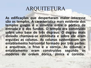 ARQUITETURA
As edificações que despertaram maior interesse
são os templos. A característica mais evidente dos
templos gregos é a simetria entre o pórtico de
entrada e o dos fundos. O templo era construído
sobre uma base de três degraus. O degrau mais
elevado chamava-se estilóbata e sobre ele eram
erguidas as colunas. As colunas sustentavam um
entablamento horizontal formado por três partes:
a arquitrave, o friso e a cornija. As colunas e
entablamento eram construídos segundo os
modelos da ordem dórica, jônica e coríntia.
 