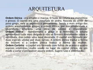 ARQUITETURA
Ordem Dórica - era simples e maciça. O fuste da coluna era monolítico
e grosso. O capitel era uma almofada de pedra. Nascida do sentir do
povo grego, nela se expressa o pensamento. Sendo a mais antiga das
ordens arquitetônicas gregas, a ordem dórica, por sua simplicidade e
severidade, empresta uma idéia de solidez e imponência.
Ordem Jônica - representava a graça e o feminino. A coluna
apresentava fuste mais delgado e não se firmava diretamente sobre o
estilóbata, mas sobre uma base decorada. O capitel era formado por
duas espirais unidas por duas curvas. A ordem dórica traduz a forma
do Iníciom e a ordem jônica traduz a forma da mulher.
Ordem Coríntia - o capitel era formado com folhas de acanto e quatro
espirais simétricas, muito usado no lugar do capitel jônico, de um
modo a variar e enriquecer aquela ordem. Sugere luxo e ostentação.
 
